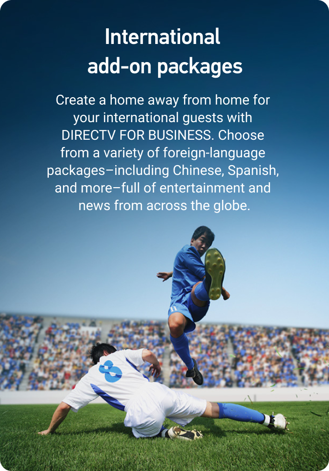 International add-on packages. Create a home away from home for your international guests with DIRECTV HOSPITALITY. Choose from a variety of foreign-language packages—including Chinese, Spanish, and more—full of entertainment and news from across the globe.
